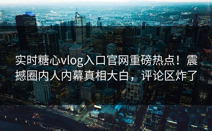 实时糖心vlog入口官网重磅热点！震撼圈内人内幕真相大白，评论区炸了