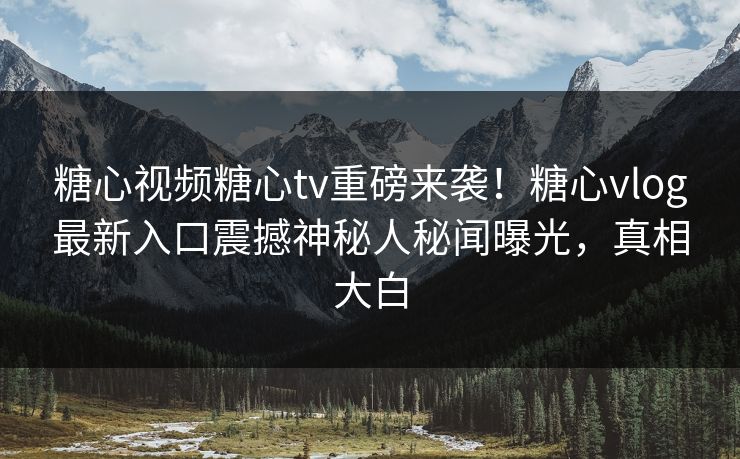 糖心视频糖心tv重磅来袭！糖心vlog最新入口震撼神秘人秘闻曝光，真相大白