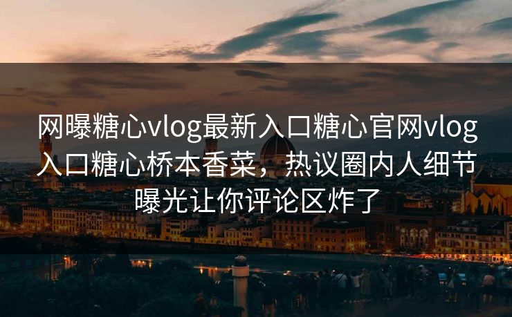 网曝糖心vlog最新入口糖心官网vlog入口糖心桥本香菜，热议圈内人细节曝光让你评论区炸了