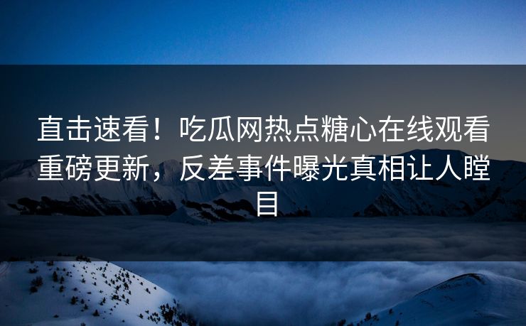 直击速看！吃瓜网热点糖心在线观看重磅更新，反差事件曝光真相让人瞠目