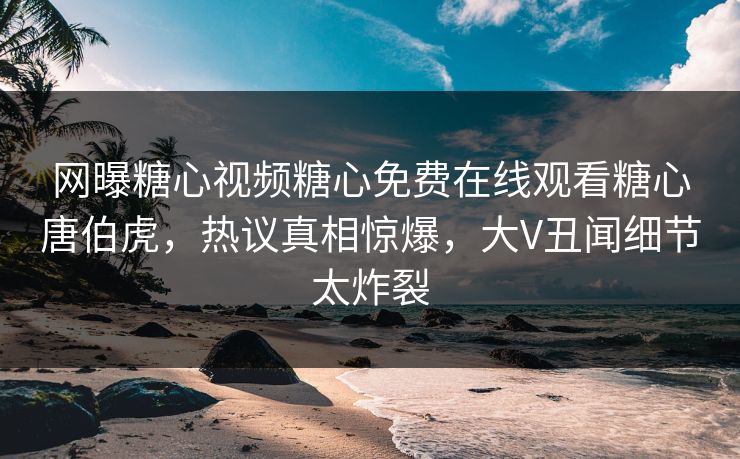 网曝糖心视频糖心免费在线观看糖心唐伯虎，热议真相惊爆，大V丑闻细节太炸裂