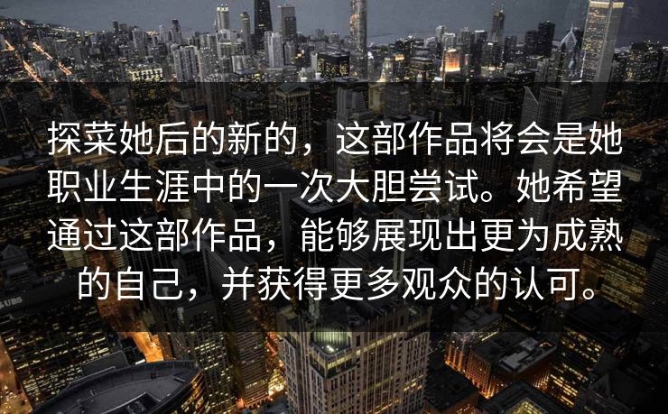 探菜她后的新的，这部作品将会是她职业生涯中的一次大胆尝试。她希望通过这部作品，能够展现出更为成熟的自己，并获得更多观众的认可。