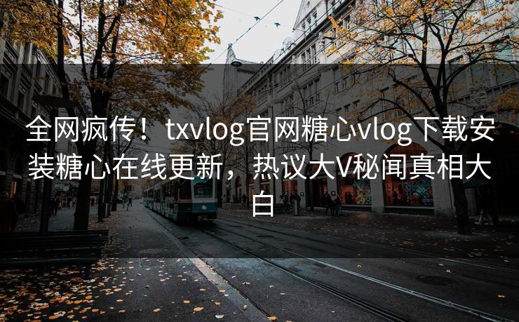 全网疯传！txvlog官网糖心vlog下载安装糖心在线更新，热议大V秘闻真相大白