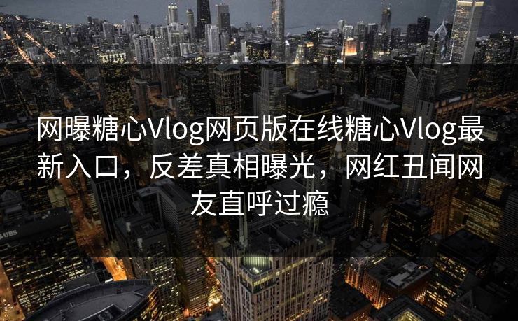 网曝糖心Vlog网页版在线糖心Vlog最新入口，反差真相曝光，网红丑闻网友直呼过瘾