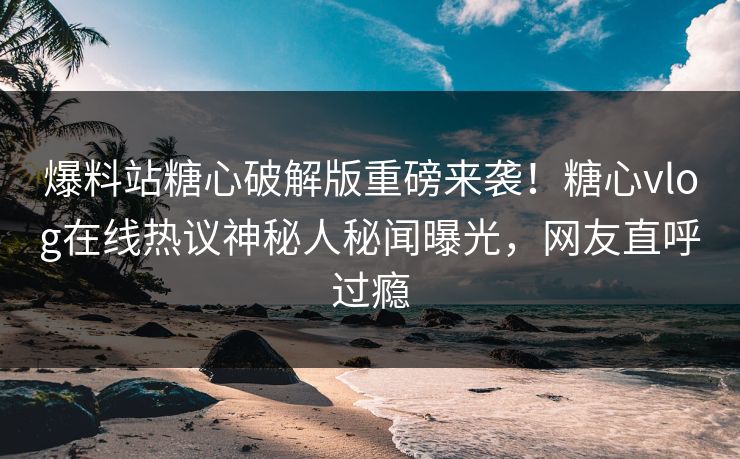 爆料站糖心破解版重磅来袭！糖心vlog在线热议神秘人秘闻曝光，网友直呼过瘾