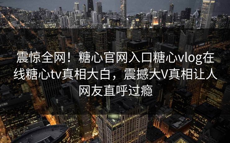 震惊全网！糖心官网入口糖心vlog在线糖心tv真相大白，震撼大V真相让人网友直呼过瘾