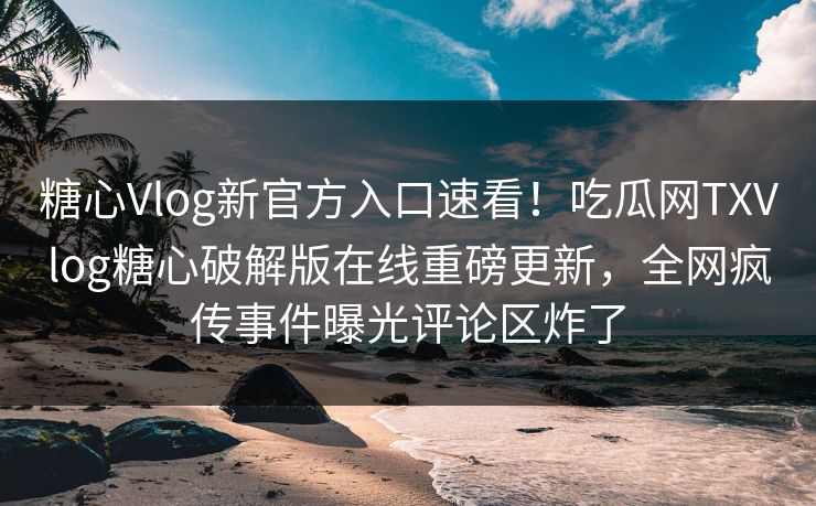 糖心Vlog新官方入口速看！吃瓜网TXVlog糖心破解版在线重磅更新，全网疯传事件曝光评论区炸了