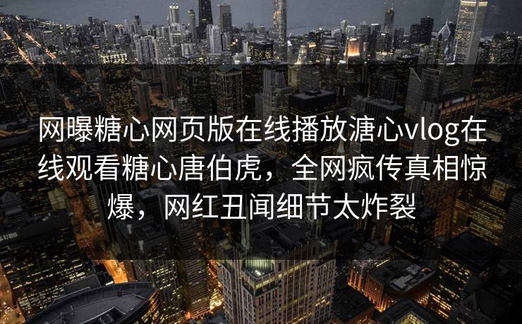 网曝糖心网页版在线播放溏心vlog在线观看糖心唐伯虎，全网疯传真相惊爆，网红丑闻细节太炸裂
