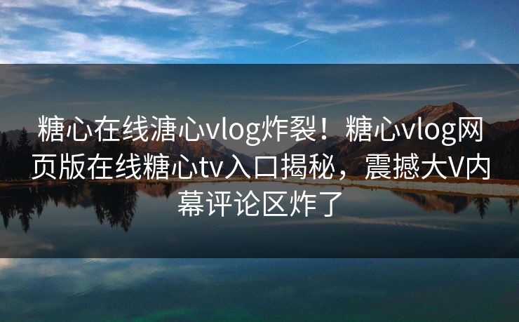 糖心在线溏心vlog炸裂！糖心vlog网页版在线糖心tv入口揭秘，震撼大V内幕评论区炸了