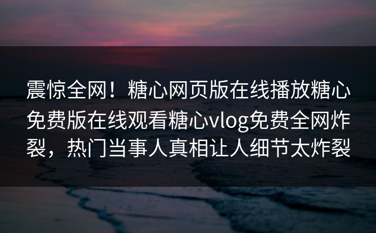 震惊全网！糖心网页版在线播放糖心免费版在线观看糖心vlog免费全网炸裂，热门当事人真相让人细节太炸裂