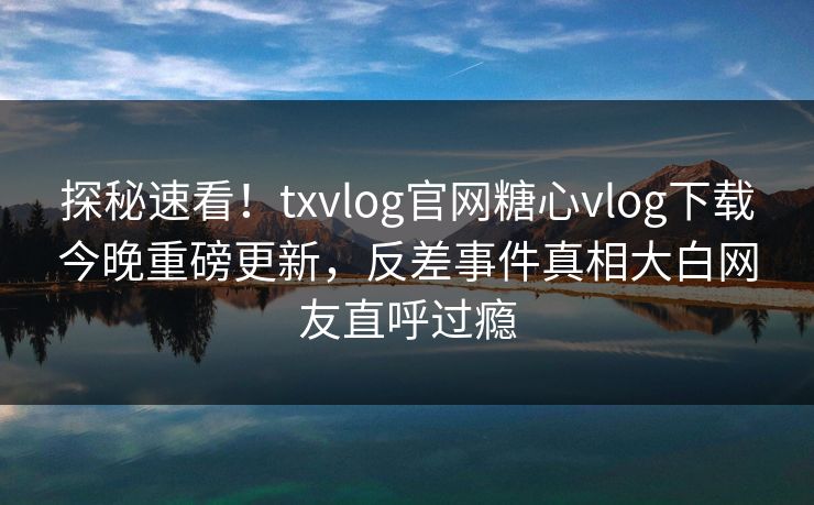 探秘速看！txvlog官网糖心vlog下载今晚重磅更新，反差事件真相大白网友直呼过瘾