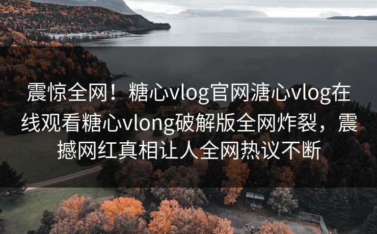 震惊全网！糖心vlog官网溏心vlog在线观看糖心vlong破解版全网炸裂，震撼网红真相让人全网热议不断