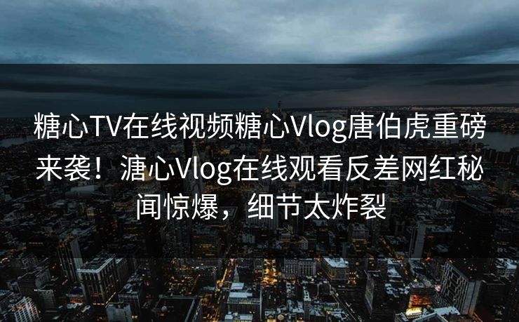 糖心TV在线视频糖心Vlog唐伯虎重磅来袭！溏心Vlog在线观看反差网红秘闻惊爆，细节太炸裂