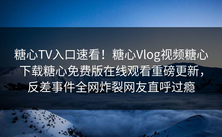 糖心TV入口速看！糖心Vlog视频糖心下载糖心免费版在线观看重磅更新，反差事件全网炸裂网友直呼过瘾