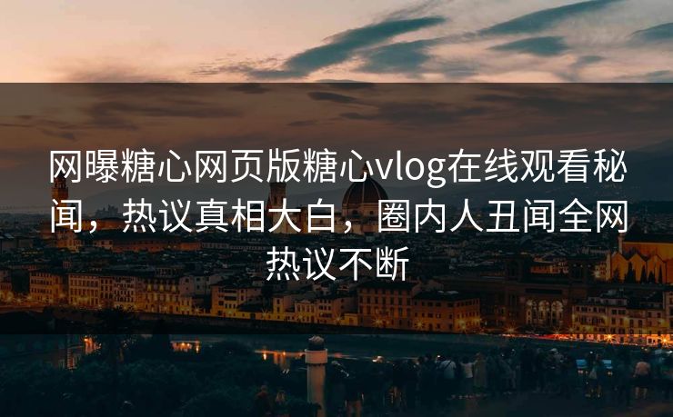 网曝糖心网页版糖心vlog在线观看秘闻，热议真相大白，圈内人丑闻全网热议不断