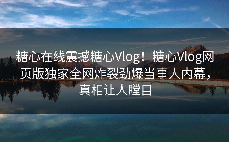 糖心在线震撼糖心Vlog！糖心Vlog网页版独家全网炸裂劲爆当事人内幕，真相让人瞠目
