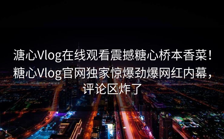 溏心Vlog在线观看震撼糖心桥本香菜！糖心Vlog官网独家惊爆劲爆网红内幕，评论区炸了
