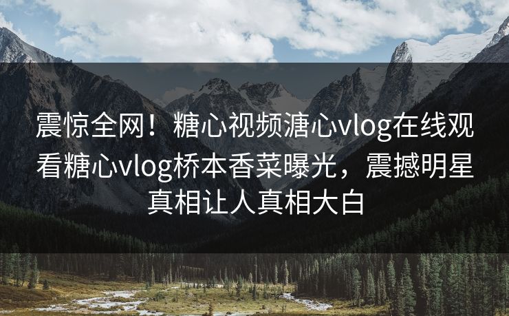 震惊全网！糖心视频溏心vlog在线观看糖心vlog桥本香菜曝光，震撼明星真相让人真相大白