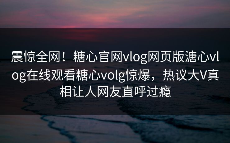 震惊全网！糖心官网vlog网页版溏心vlog在线观看糖心volg惊爆，热议大V真相让人网友直呼过瘾