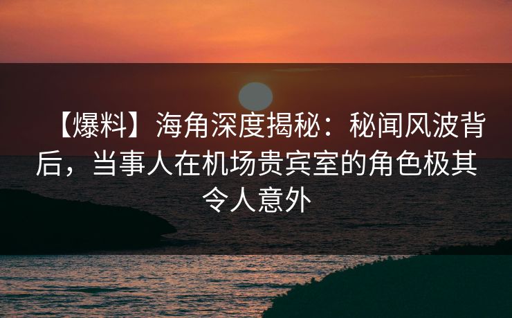 【爆料】海角深度揭秘：秘闻风波背后，当事人在机场贵宾室的角色极其令人意外