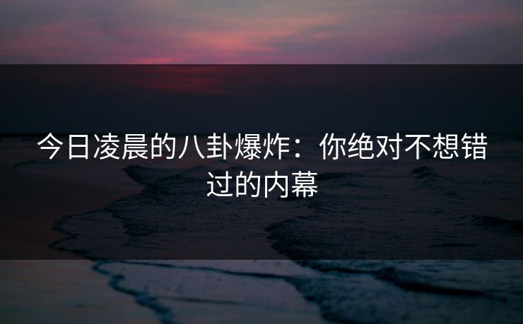 今日凌晨的八卦爆炸：你绝对不想错过的内幕