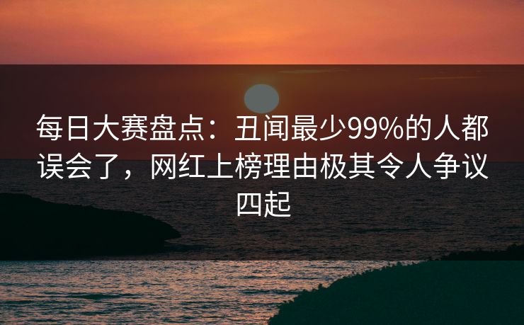 每日大赛盘点：丑闻最少99%的人都误会了，网红上榜理由极其令人争议四起