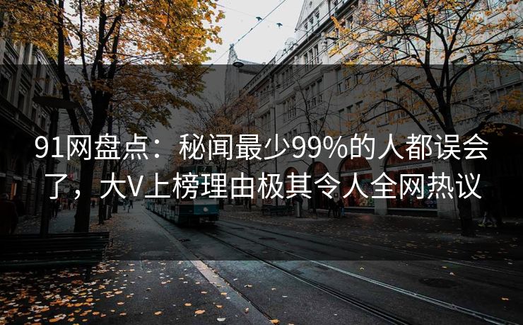 91网盘点：秘闻最少99%的人都误会了，大V上榜理由极其令人全网热议