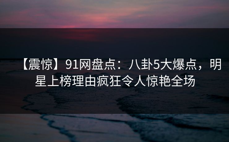【震惊】91网盘点：八卦5大爆点，明星上榜理由疯狂令人惊艳全场