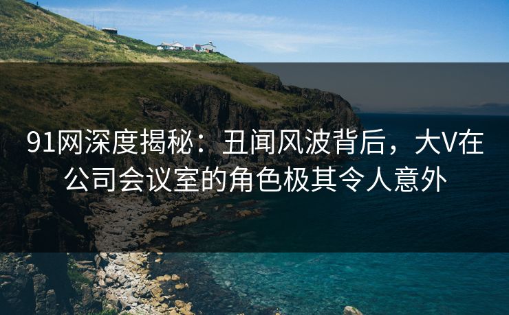 91网深度揭秘：丑闻风波背后，大V在公司会议室的角色极其令人意外