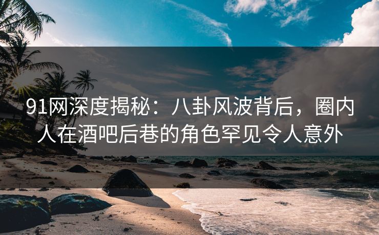 91网深度揭秘：八卦风波背后，圈内人在酒吧后巷的角色罕见令人意外