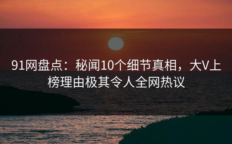 91网盘点：秘闻10个细节真相，大V上榜理由极其令人全网热议