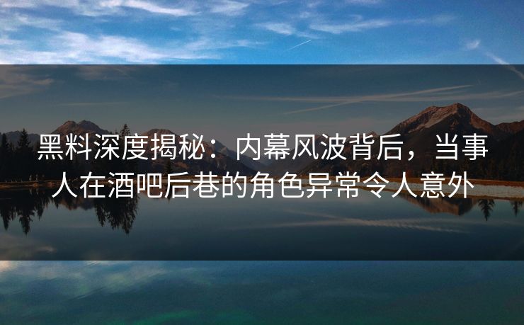 黑料深度揭秘：内幕风波背后，当事人在酒吧后巷的角色异常令人意外