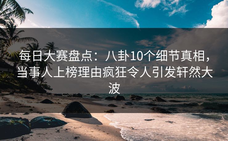 每日大赛盘点：八卦10个细节真相，当事人上榜理由疯狂令人引发轩然大波