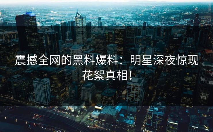 震撼全网的黑料爆料：明星深夜惊现花絮真相！