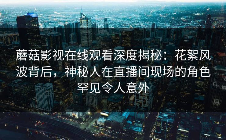 蘑菇影视在线观看深度揭秘：花絮风波背后，神秘人在直播间现场的角色罕见令人意外