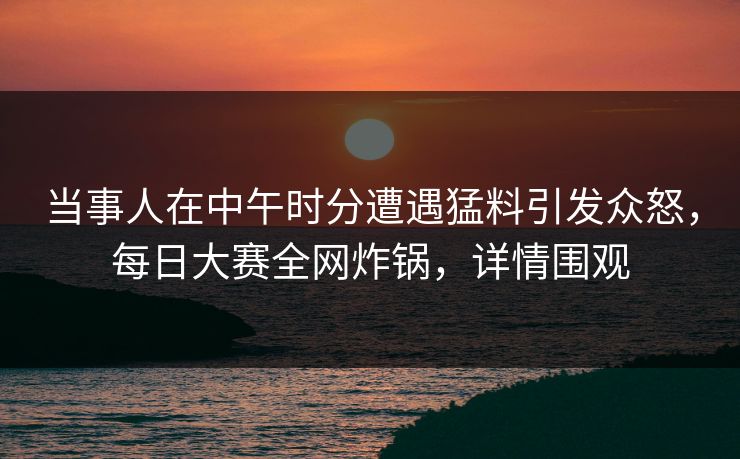 当事人在中午时分遭遇猛料引发众怒，每日大赛全网炸锅，详情围观
