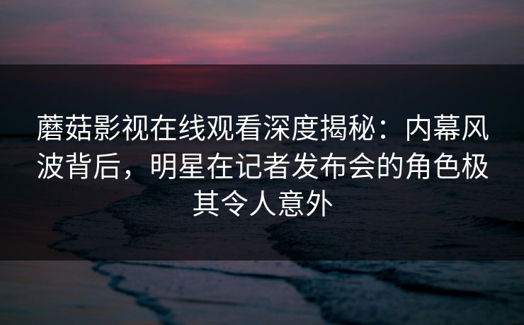 蘑菇影视在线观看深度揭秘：内幕风波背后，明星在记者发布会的角色极其令人意外