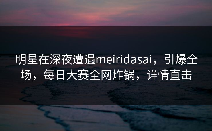 明星在深夜遭遇meiridasai，引爆全场，每日大赛全网炸锅，详情直击