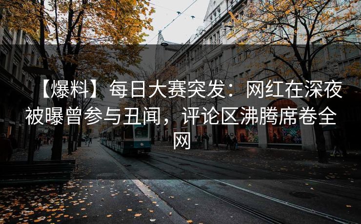 【爆料】每日大赛突发：网红在深夜被曝曾参与丑闻，评论区沸腾席卷全网
