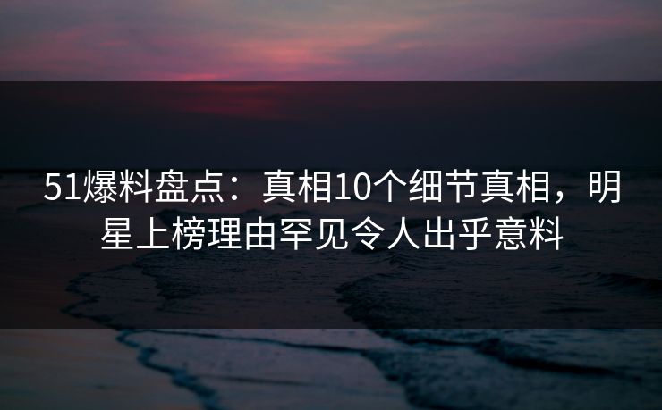 51爆料盘点：真相10个细节真相，明星上榜理由罕见令人出乎意料