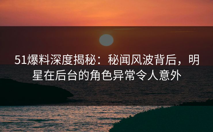 51爆料深度揭秘：秘闻风波背后，明星在后台的角色异常令人意外