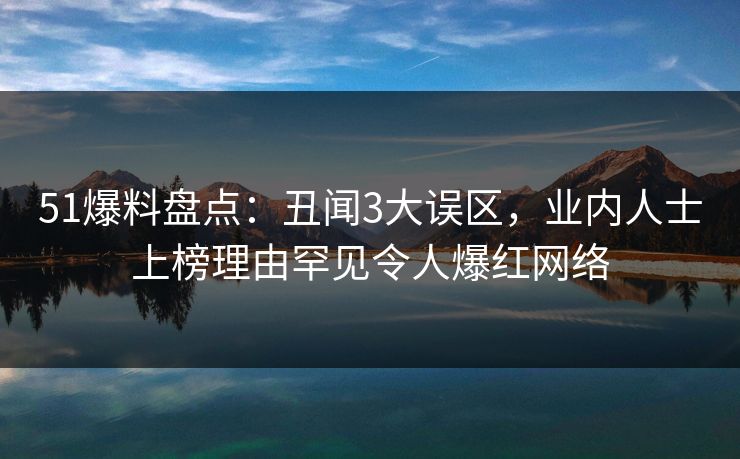 51爆料盘点：丑闻3大误区，业内人士上榜理由罕见令人爆红网络