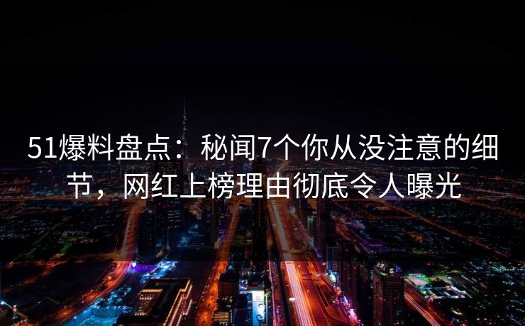 51爆料盘点：秘闻7个你从没注意的细节，网红上榜理由彻底令人曝光