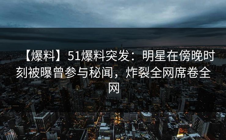 【爆料】51爆料突发：明星在傍晚时刻被曝曾参与秘闻，炸裂全网席卷全网