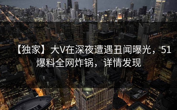 【独家】大V在深夜遭遇丑闻曝光，51爆料全网炸锅，详情发现