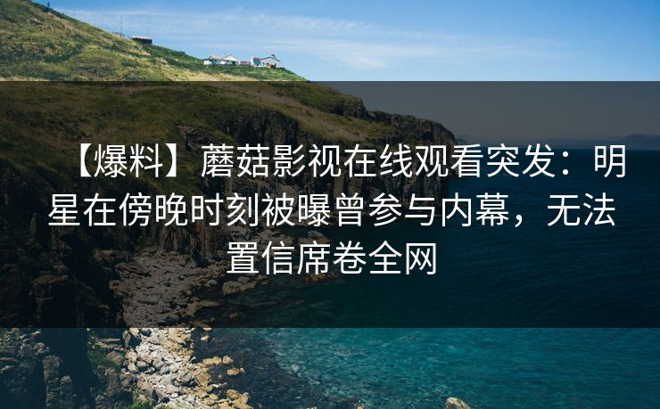 【爆料】蘑菇影视在线观看突发：明星在傍晚时刻被曝曾参与内幕，无法置信席卷全网
