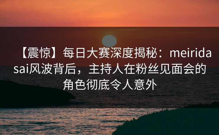 【震惊】每日大赛深度揭秘：meiridasai风波背后，主持人在粉丝见面会的角色彻底令人意外