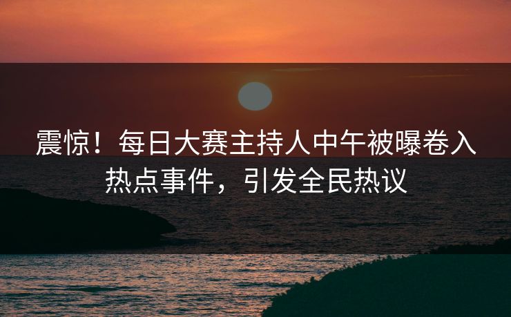 震惊！每日大赛主持人中午被曝卷入热点事件，引发全民热议