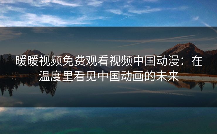 暖暖视频免费观看视频中国动漫：在温度里看见中国动画的未来