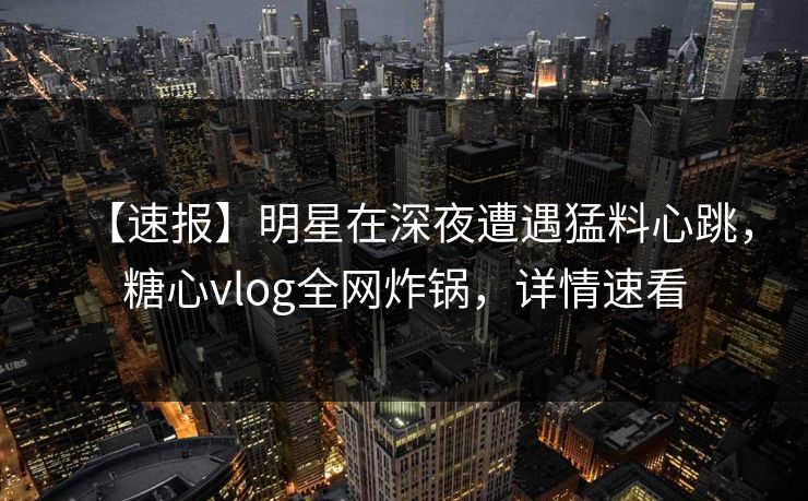 【速报】明星在深夜遭遇猛料心跳,糖心vlog全网炸锅,详情速看 【速报】明星在深夜遭遇猛料心跳,糖心vlog全网炸锅,详情速看